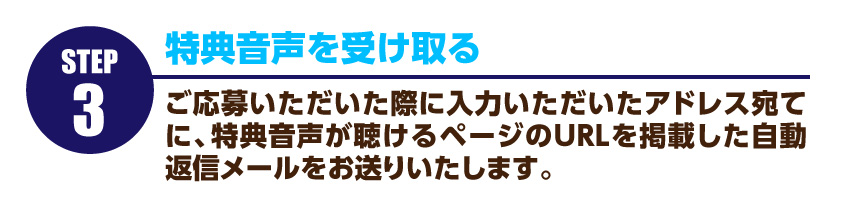 特典音声を受け取る…ご応募いただいた際に入力いただいたアドレス宛てに、特典音声が聴けるページのURLを掲載した自動返信メールをお送りいたします。クリックすると試聴できるページにいきますので、どうぞご活用ください。