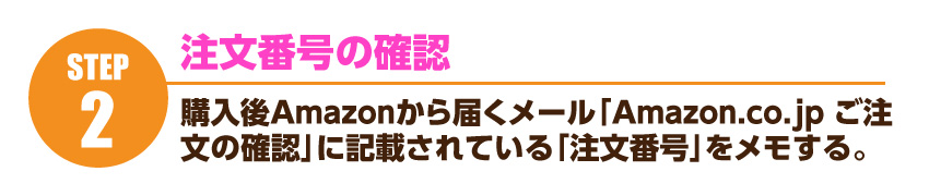 注文番号の確認…購入後、Amazonから届く「Amazon.co.jp ご注文の確認」メールに記載されている「注文番号」をメモ