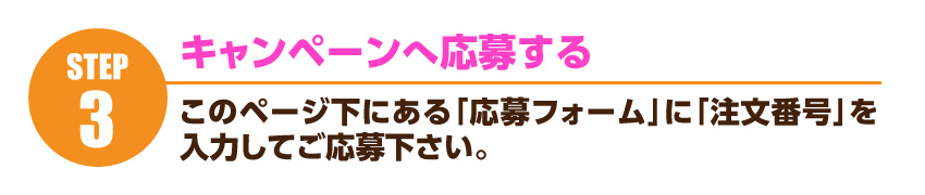 キャンペーンへのご応募・・・ このページ下にある「応募フォーム」に「注文番号」を入力してご応募下さい