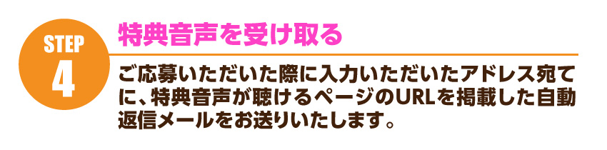 特典音声を受け取る…ご応募いただいた際に入力いただいたアドレス宛てに、特典音声が聴けるページのURLを掲載した自動返信メールをお送りいたします。クリックすると試聴できるページにいきますので、どうぞご活用ください。