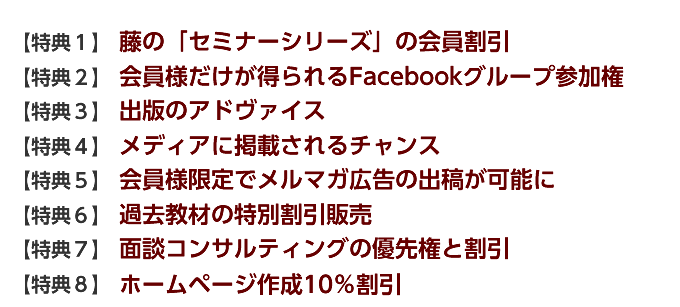 【特典１】 藤の「セミナーシリーズ」の会員割引 【特典２】 会員様だけが得られるFacebookグループ参加権 【特典３】 出版のアドヴァイス 【特典４】 メディアに掲載されるチャンス 【特典５】 会員様限定でメルマガ広告の出稿が可能に 【特典６】 過去教材の特別割引販売 【特典７】 面談コンサルティングの優先権と割引 【特典８】 プロによる無料ホームページ診断サービス 【特典９】 ホームページ作成10％割引